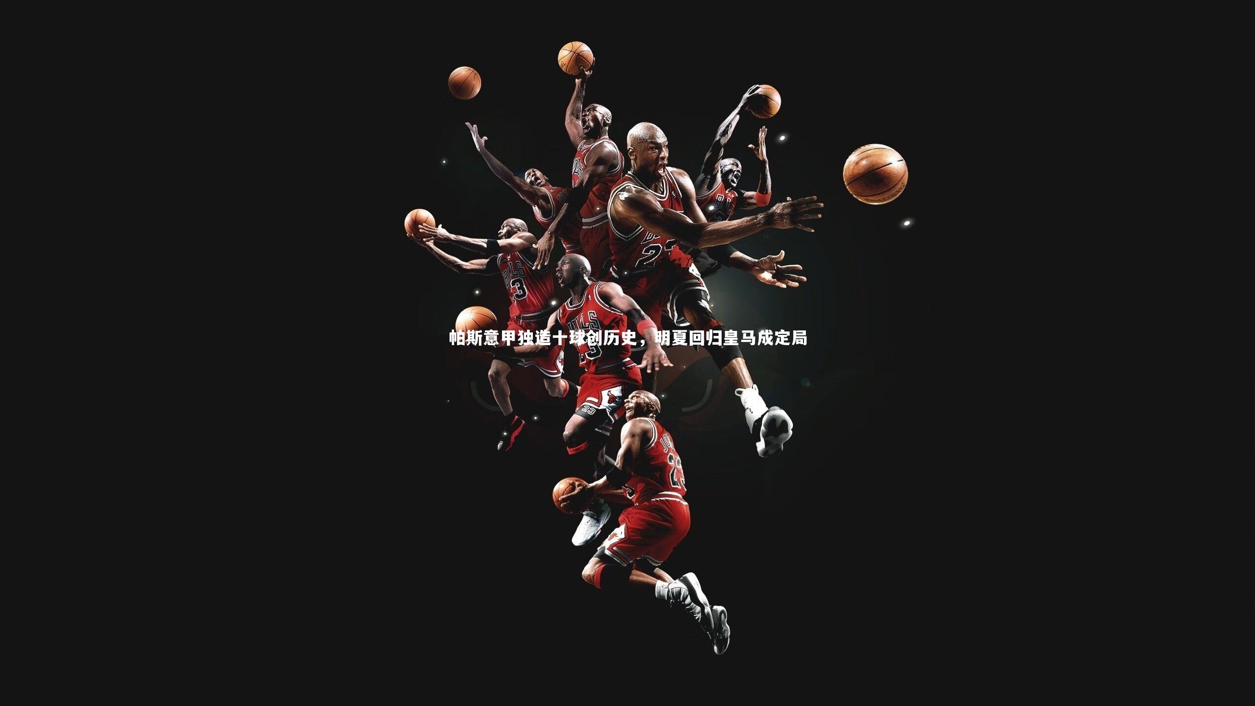 帕斯意甲独造十球创历史,明夏回归皇马成定局