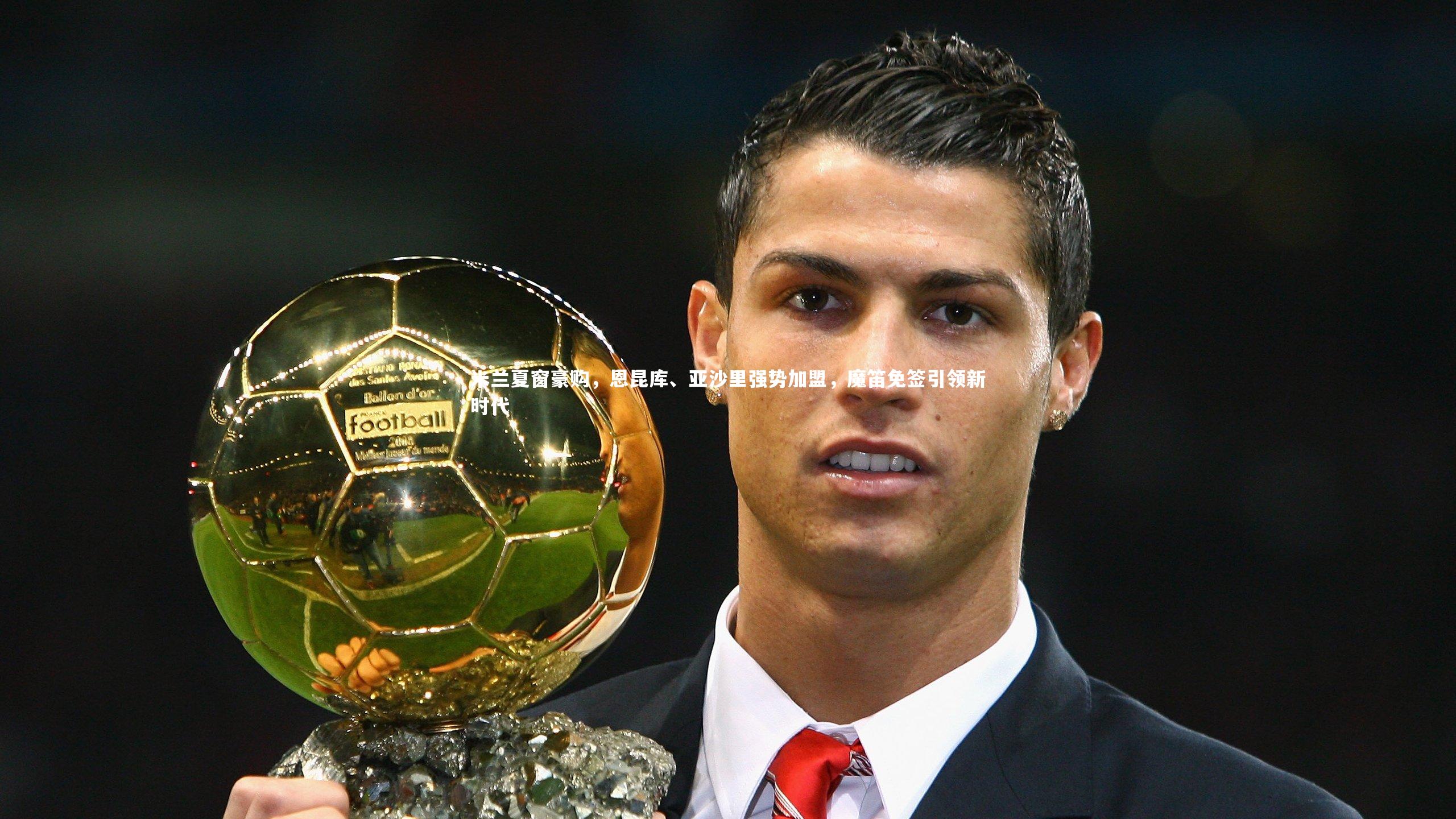 米兰夏窗豪购,恩昆库、亚沙里强势加盟,魔笛免签引领新时代