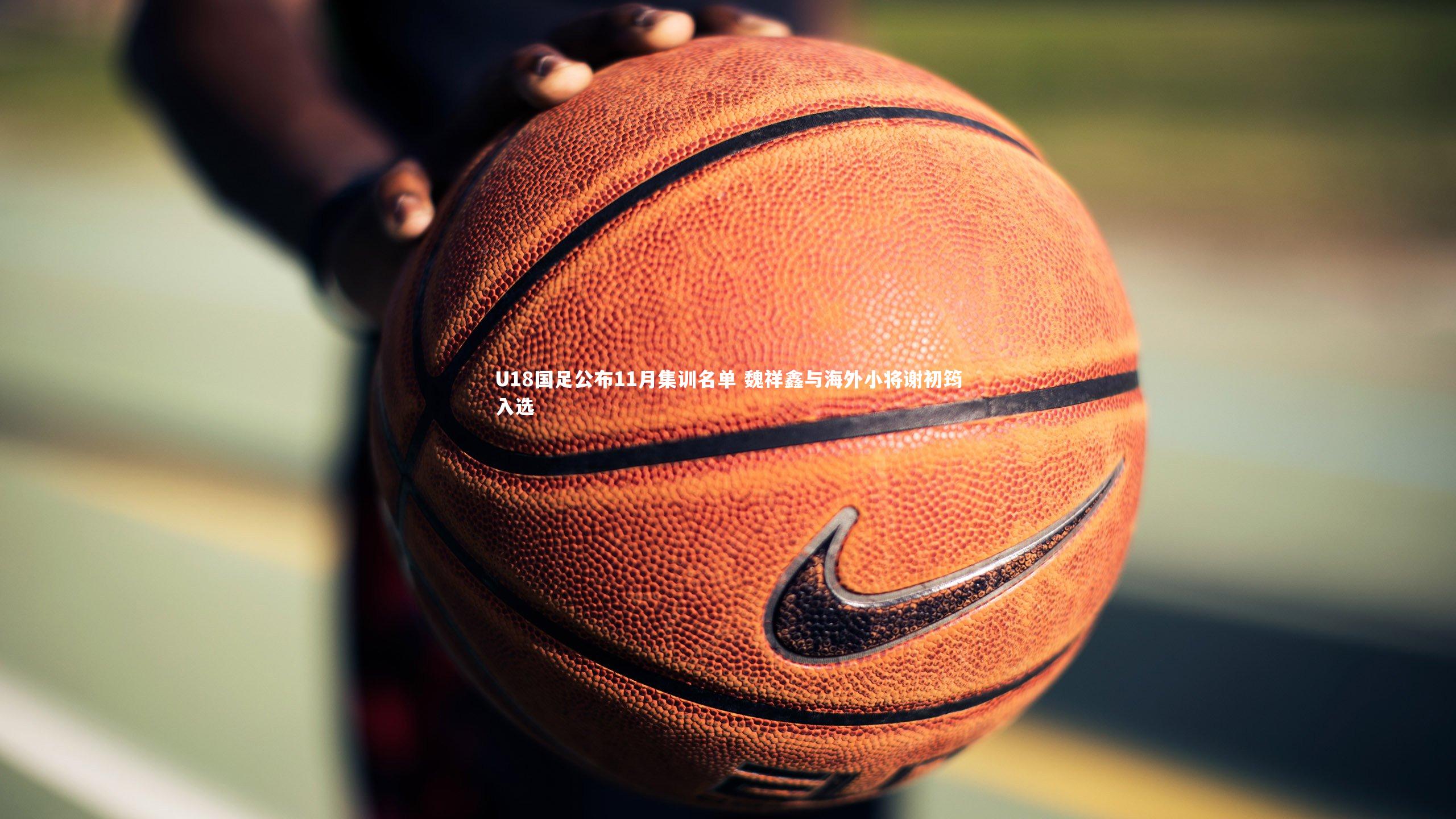 皇冠crown体育官网_U18国足公布11月集训名单 魏祥鑫与海外小将谢初筠入选