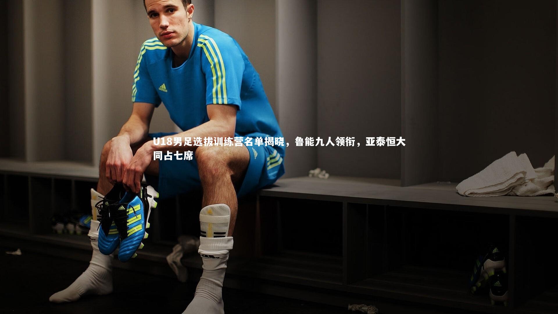 U18男足选拔训练营名单揭晓，鲁能九人领衔，亚泰恒大同占七席